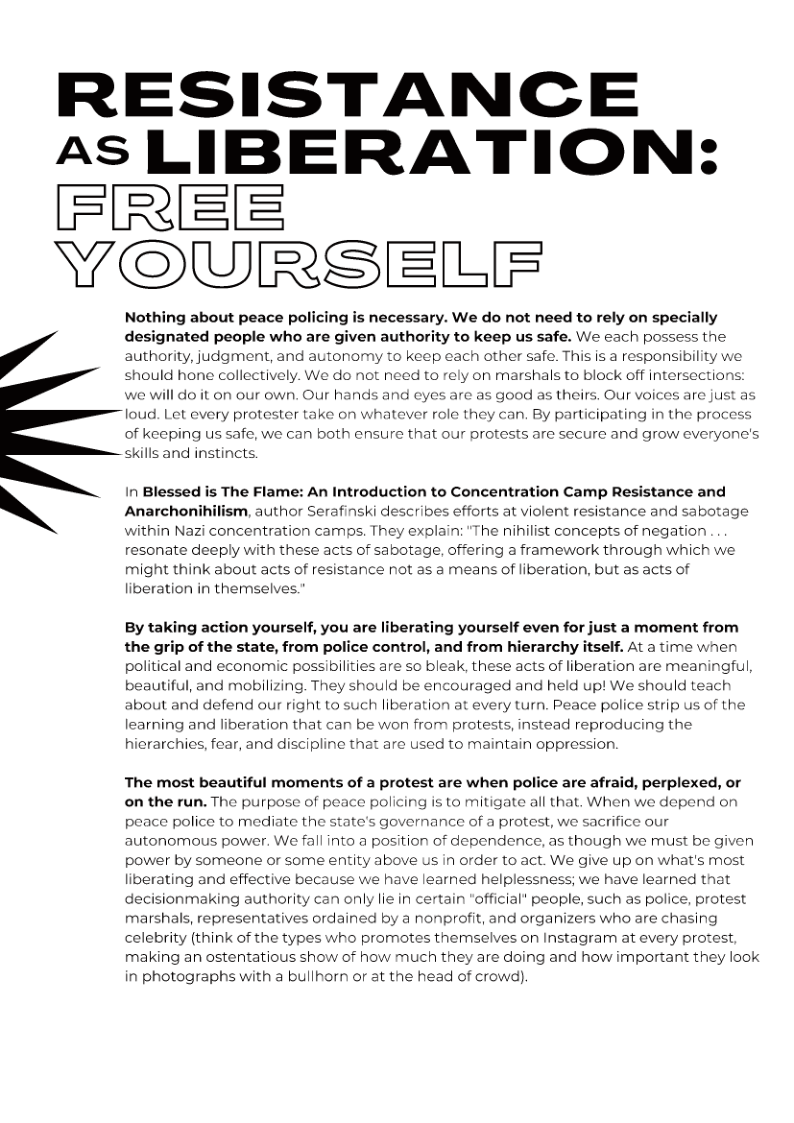 RESISTANCE AS LIBERATION’ Y@@@@ELF Nothing about peace policing is necessary. We do not need to rely on specially / designated people who are given authority to keep us safe. We each possess the authority, judgment, and autonomy to keep each other safe. This is a responsibility we should hone collectively. We do not need to rely on marshals to block off intersections: we will do it on our own. Our hands and eyes are as good as theirs. Our voices are just as loud. Let every protester take on whatever role they can. By participating in the process of keeping us safe, we can both ensure that our protests are secure and grow everyone’s skills and instincts. Anarchonihilism, author Serafinski describes efforts at violent resistance and sabotage within Nazi concentration camps. They explain: “The ihilist concepts of negation resonate deeply with these acts of sabotage, offering a framework through which we might think about acts of resistance not as a means of liberation, but as acts of liberation in themselves. \ In Blessed is The Flame: An Introduction to Concentration Camp Resistance and By taking action yourself, you are liberating yourself even for just a moment from the grip of the state, from police control, and from hierarchy itself. At a time when political and economic possibilities are so bleak, these acts of liberation are meaningful, beautiful, and mobilizing. They should be encouraged and held up! We should teach bout and defend our right to such lib learning and liberation that can be won from protests, instead reproducing the hierarchies, fear, and discipline that are used to maintain oppression. stion at every turn. Peace police strip us of the The most beautiful moments of a protest are when police are afraid, perplexed, or on the run. The purpose of peace policing is to mitigate all that. When we depend on peace police to mediate the state’s governance of a protest, we sacrifice our autonomous power. We fall into a position of dependence, as though we must be given power by someone or some entity above Us in order to act. We give up on what’s most liberating and effective because we have learned helplessness; we have learned that decisionmaking authority can only lie in certain official’ people, such as police, protest marshals, representatives ordained by a nonprofit, and organizers who are chasing celebrity (think of the types who promotes themselves on Instagram at every protest, making an ostentatious show of how much they are doing and how important they look in photographs with a bullhorn or at the head of crowd).